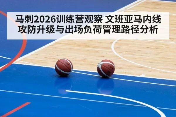 马刺2026训练营观察 文班亚马内线攻防升级与出场负荷管理路径分析